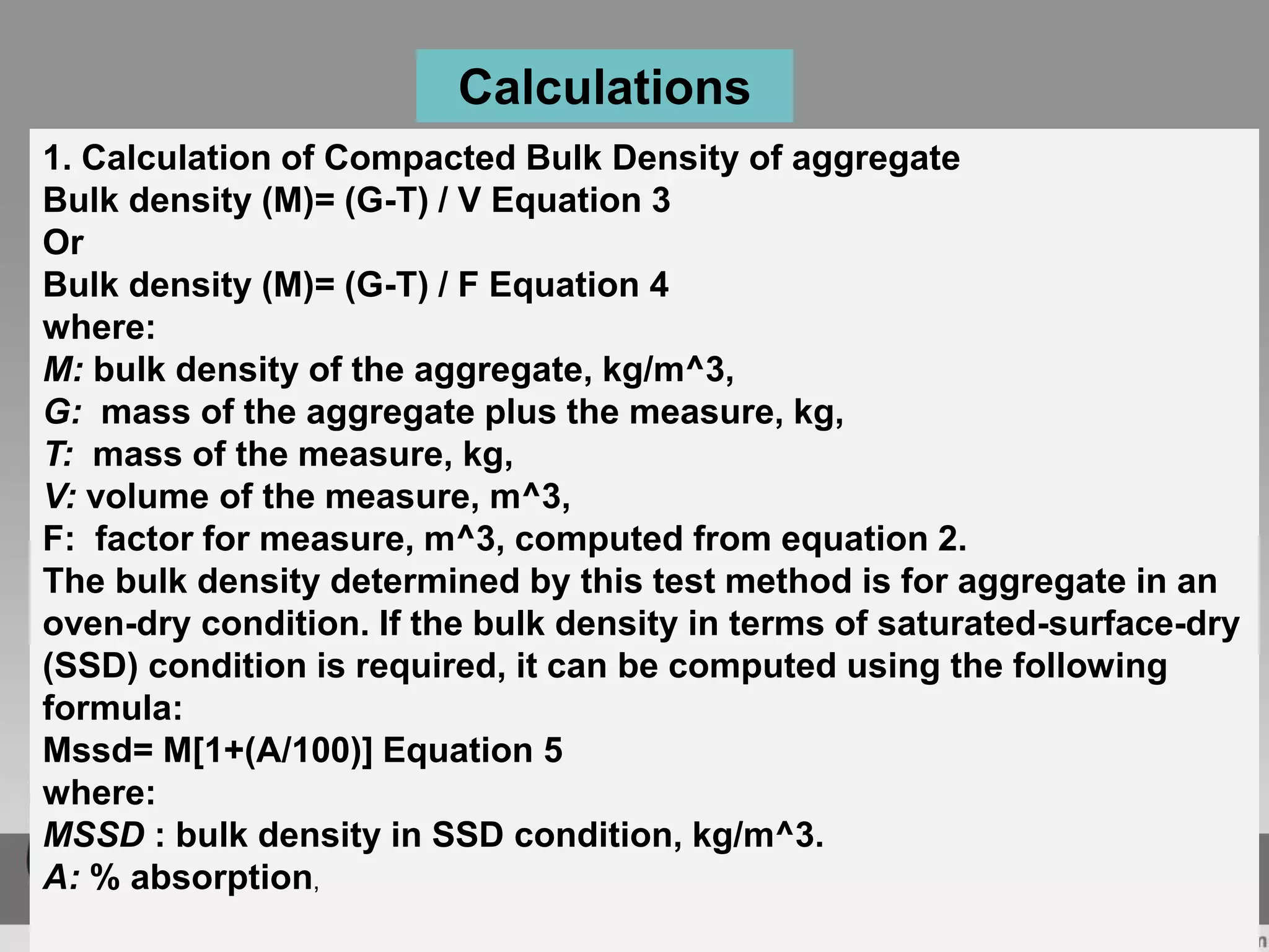 1. Calculation of Compacted Bulk Density of aggregate
Bulk density (M)= (G-T) / V Equation 3
Or
Bulk density (M)= (G-T) / F Equation 4
where:
M: bulk density of the aggregate, kg/m^3,
G: mass of the aggregate plus the measure, kg,
T: mass of the measure, kg,
V: volume of the measure, m^3,
F: factor for measure, m^3, computed from equation 2.
The bulk density determined by this test method is for aggregate in an
oven-dry condition. If the bulk density in terms of saturated-surface-dry
(SSD) condition is required, it can be computed using the following
formula:
Mssd= M[1+(A/100)] Equation 5
where:
MSSD : bulk density in SSD condition, kg/m^3.
A: % absorption,
Calculations
 