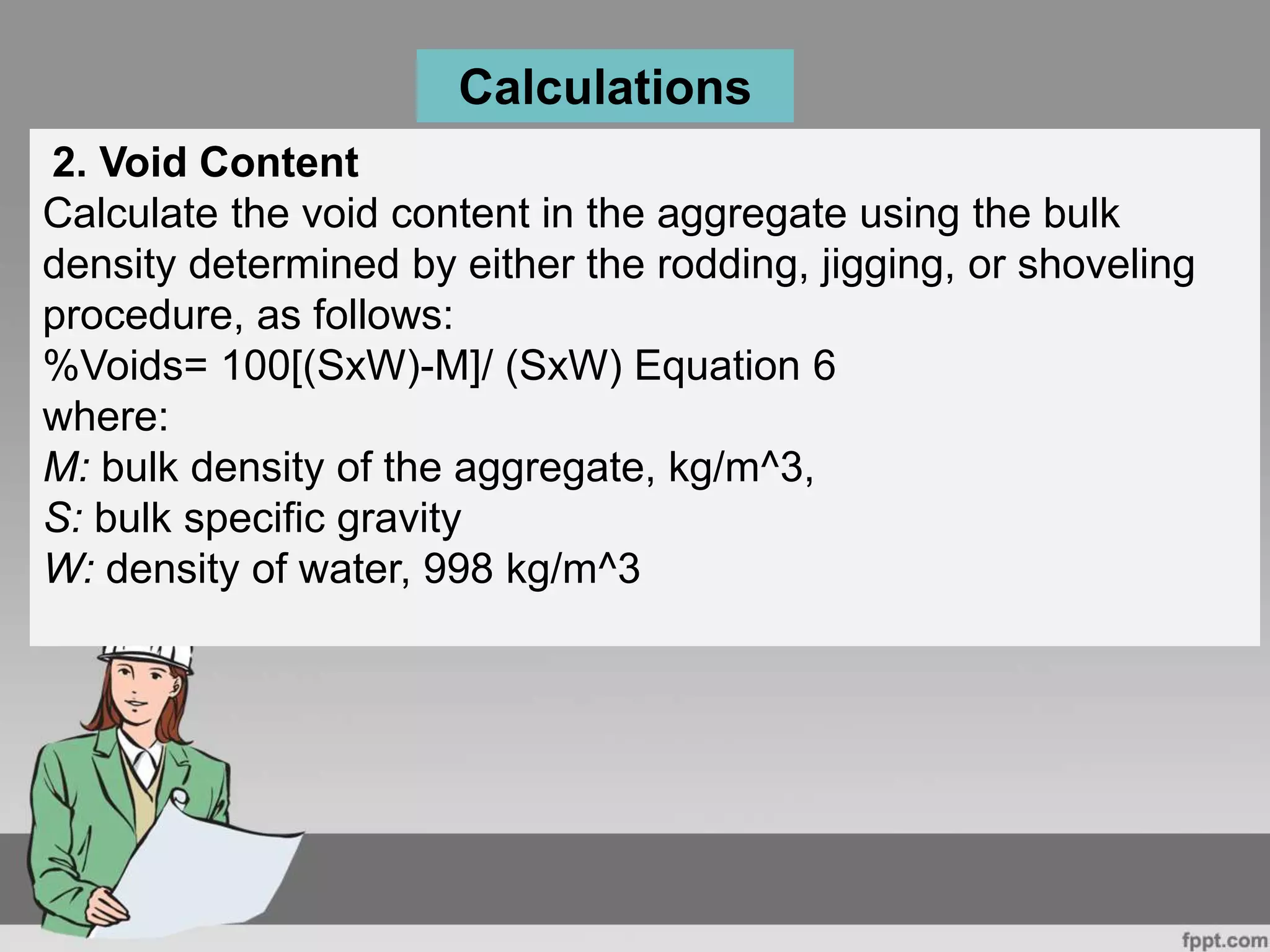 2. Void Content
Calculate the void content in the aggregate using the bulk
density determined by either the rodding, jigging, or shoveling
procedure, as follows:
%Voids= 100[(SxW)-M]/ (SxW) Equation 6
where:
M: bulk density of the aggregate, kg/m^3,
S: bulk specific gravity
W: density of water, 998 kg/m^3
Calculations
 