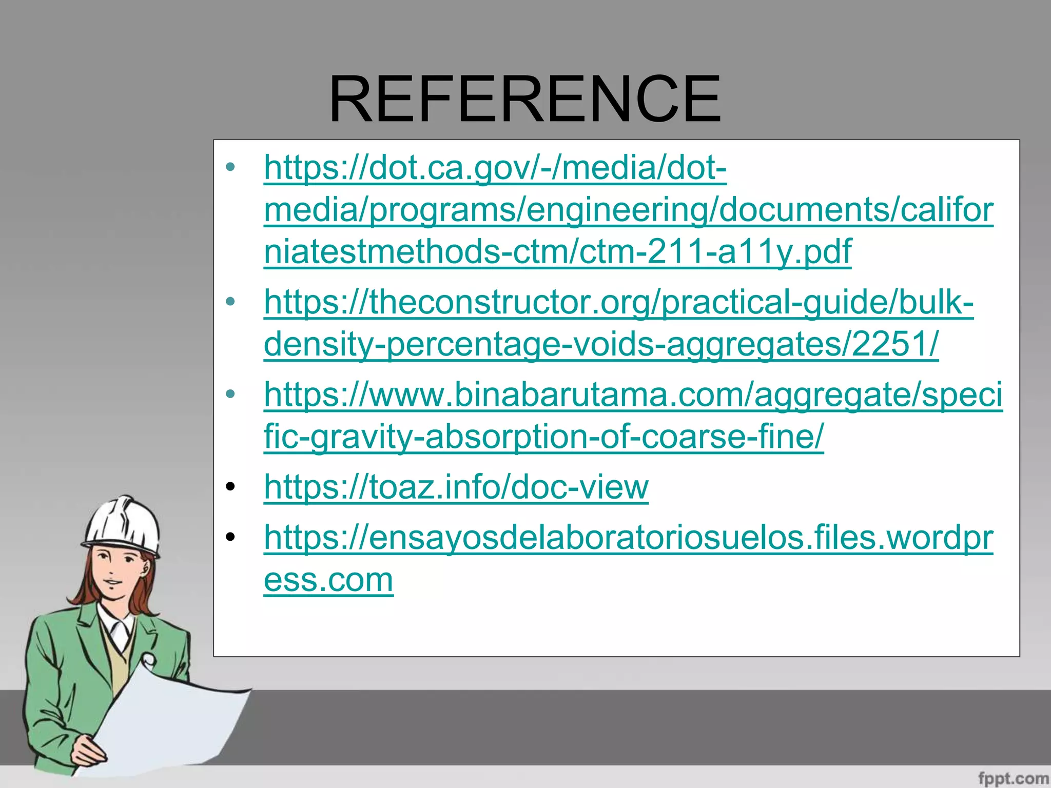 REFERENCE
• https://dot.ca.gov/-/media/dot-
media/programs/engineering/documents/califor
niatestmethods-ctm/ctm-211-a11y.pdf
• https://theconstructor.org/practical-guide/bulk-
density-percentage-voids-aggregates/2251/
• https://www.binabarutama.com/aggregate/speci
fic-gravity-absorption-of-coarse-fine/
• https://toaz.info/doc-view
• https://ensayosdelaboratoriosuelos.files.wordpr
ess.com
 
