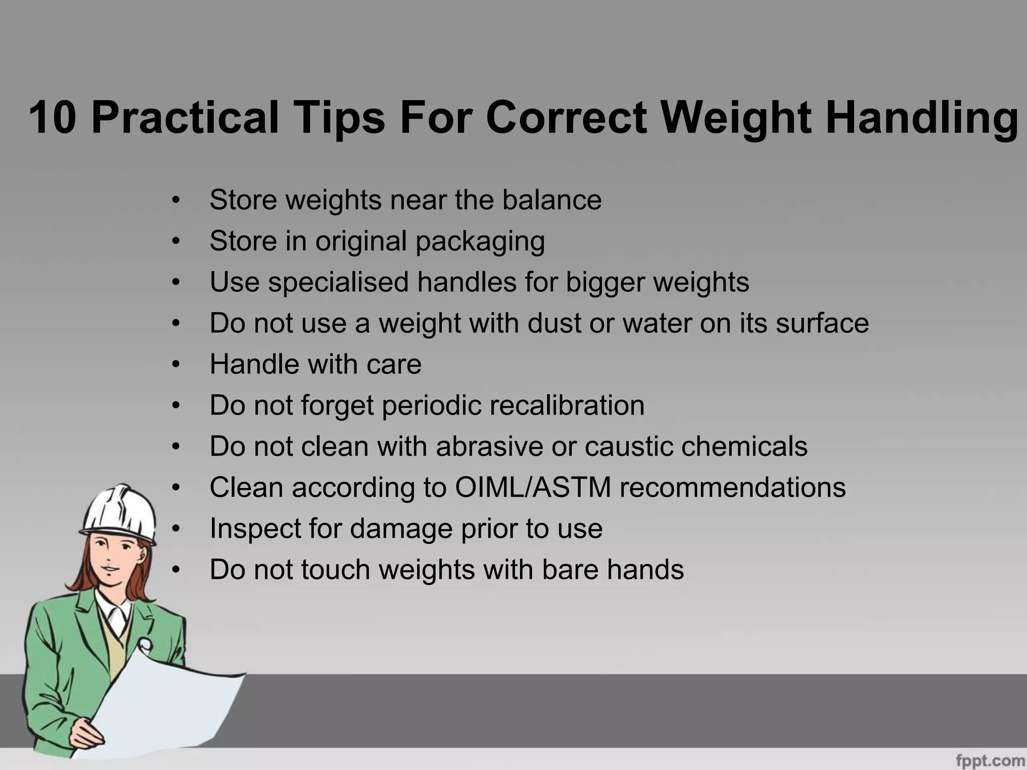 10 Practical Tips For Correct Weight Handling
• Store weights near the balance
• Store in original packaging
• Use specialised handles for bigger weights
• Do not use a weight with dust or water on its surface
• Handle with care
• Do not forget periodic recalibration
• Do not clean with abrasive or caustic chemicals
• Clean according to OIML/ASTM recommendations
• Inspect for damage prior to use
• Do not touch weights with bare hands
 