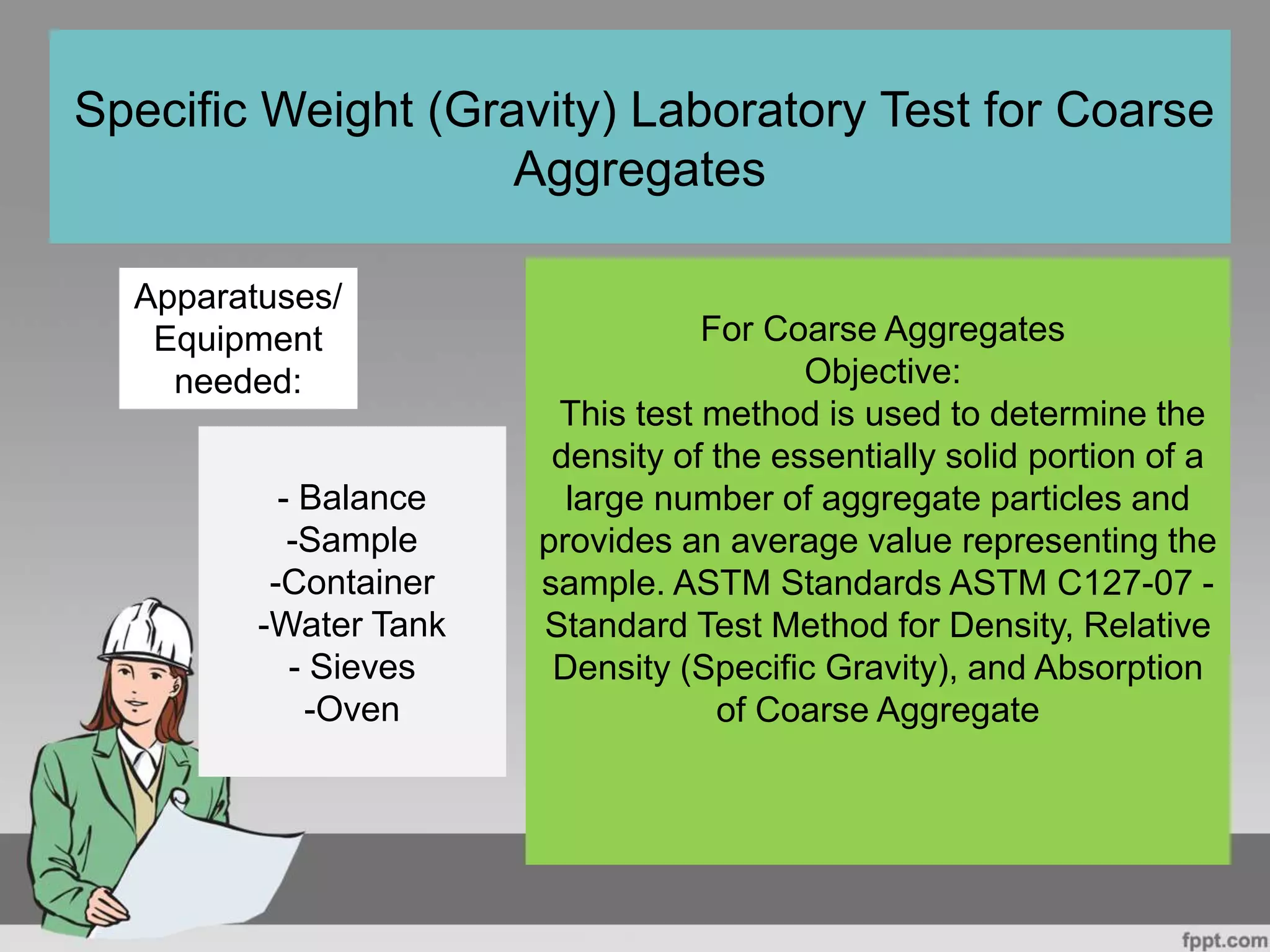 For Coarse Aggregates
Objective:
This test method is used to determine the
density of the essentially solid portion of a
large number of aggregate particles and
provides an average value representing the
sample. ASTM Standards ASTM C127-07 -
Standard Test Method for Density, Relative
Density (Specific Gravity), and Absorption
of Coarse Aggregate
Specific Weight (Gravity) Laboratory Test for Coarse
Aggregates
Apparatuses/
Equipment
needed:
- Balance
-Sample
-Container
-Water Tank
- Sieves
-Oven
 