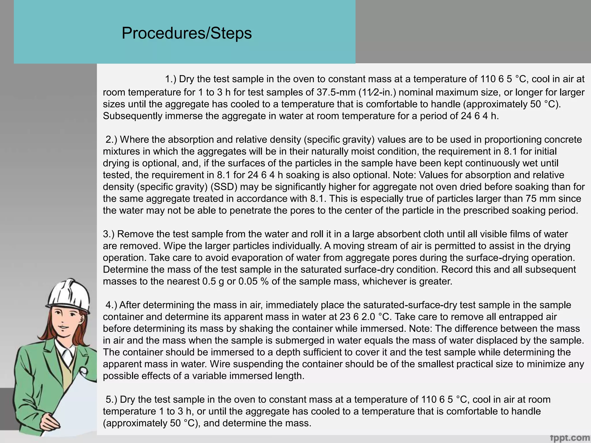 1.) Dry the test sample in the oven to constant mass at a temperature of 110 6 5 °C, cool in air at
room temperature for 1 to 3 h for test samples of 37.5-mm (11⁄2-in.) nominal maximum size, or longer for larger
sizes until the aggregate has cooled to a temperature that is comfortable to handle (approximately 50 °C).
Subsequently immerse the aggregate in water at room temperature for a period of 24 6 4 h.
2.) Where the absorption and relative density (specific gravity) values are to be used in proportioning concrete
mixtures in which the aggregates will be in their naturally moist condition, the requirement in 8.1 for initial
drying is optional, and, if the surfaces of the particles in the sample have been kept continuously wet until
tested, the requirement in 8.1 for 24 6 4 h soaking is also optional. Note: Values for absorption and relative
density (specific gravity) (SSD) may be significantly higher for aggregate not oven dried before soaking than for
the same aggregate treated in accordance with 8.1. This is especially true of particles larger than 75 mm since
the water may not be able to penetrate the pores to the center of the particle in the prescribed soaking period.
3.) Remove the test sample from the water and roll it in a large absorbent cloth until all visible films of water
are removed. Wipe the larger particles individually. A moving stream of air is permitted to assist in the drying
operation. Take care to avoid evaporation of water from aggregate pores during the surface-drying operation.
Determine the mass of the test sample in the saturated surface-dry condition. Record this and all subsequent
masses to the nearest 0.5 g or 0.05 % of the sample mass, whichever is greater.
4.) After determining the mass in air, immediately place the saturated-surface-dry test sample in the sample
container and determine its apparent mass in water at 23 6 2.0 °C. Take care to remove all entrapped air
before determining its mass by shaking the container while immersed. Note: The difference between the mass
in air and the mass when the sample is submerged in water equals the mass of water displaced by the sample.
The container should be immersed to a depth sufficient to cover it and the test sample while determining the
apparent mass in water. Wire suspending the container should be of the smallest practical size to minimize any
possible effects of a variable immersed length.
5.) Dry the test sample in the oven to constant mass at a temperature of 110 6 5 °C, cool in air at room
temperature 1 to 3 h, or until the aggregate has cooled to a temperature that is comfortable to handle
(approximately 50 °C), and determine the mass.
Procedures/Steps
 
