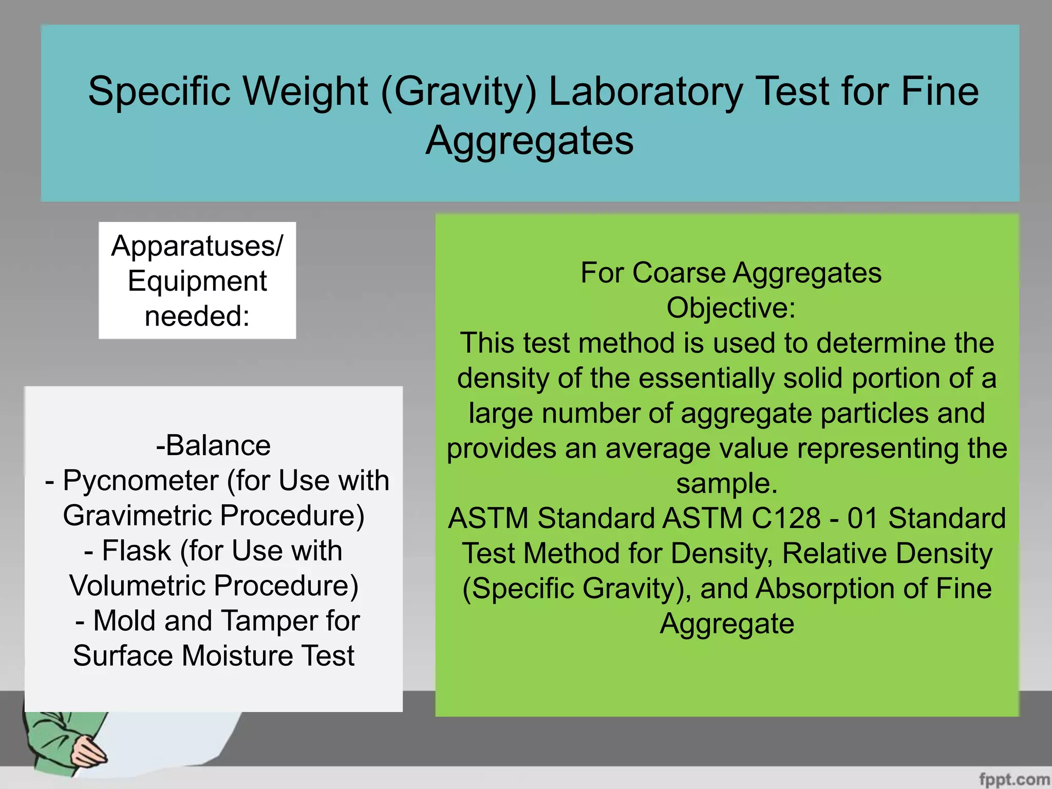 For Coarse Aggregates
Objective:
This test method is used to determine the
density of the essentially solid portion of a
large number of aggregate particles and
provides an average value representing the
sample.
ASTM Standard ASTM C128 - 01 Standard
Test Method for Density, Relative Density
(Specific Gravity), and Absorption of Fine
Aggregate
Specific Weight (Gravity) Laboratory Test for Fine
Aggregates
Apparatuses/
Equipment
needed:
-Balance
- Pycnometer (for Use with
Gravimetric Procedure)
- Flask (for Use with
Volumetric Procedure)
- Mold and Tamper for
Surface Moisture Test
 