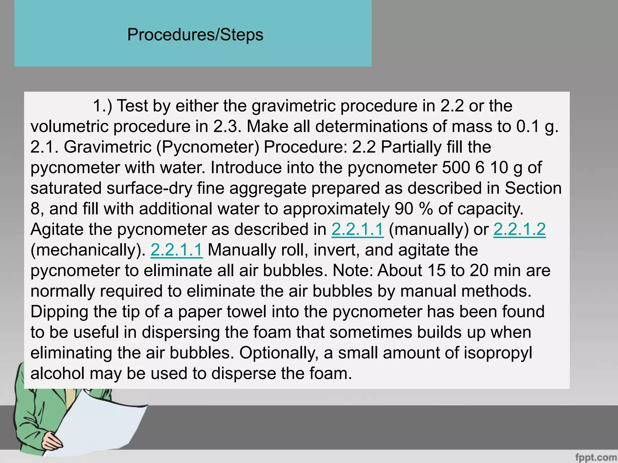 1.) Test by either the gravimetric procedure in 2.2 or the
volumetric procedure in 2.3. Make all determinations of mass to 0.1 g.
2.1. Gravimetric (Pycnometer) Procedure: 2.2 Partially fill the
pycnometer with water. Introduce into the pycnometer 500 6 10 g of
saturated surface-dry fine aggregate prepared as described in Section
8, and fill with additional water to approximately 90 % of capacity.
Agitate the pycnometer as described in 2.2.1.1 (manually) or 2.2.1.2
(mechanically). 2.2.1.1 Manually roll, invert, and agitate the
pycnometer to eliminate all air bubbles. Note: About 15 to 20 min are
normally required to eliminate the air bubbles by manual methods.
Dipping the tip of a paper towel into the pycnometer has been found
to be useful in dispersing the foam that sometimes builds up when
eliminating the air bubbles. Optionally, a small amount of isopropyl
alcohol may be used to disperse the foam.
Procedures/Steps
 