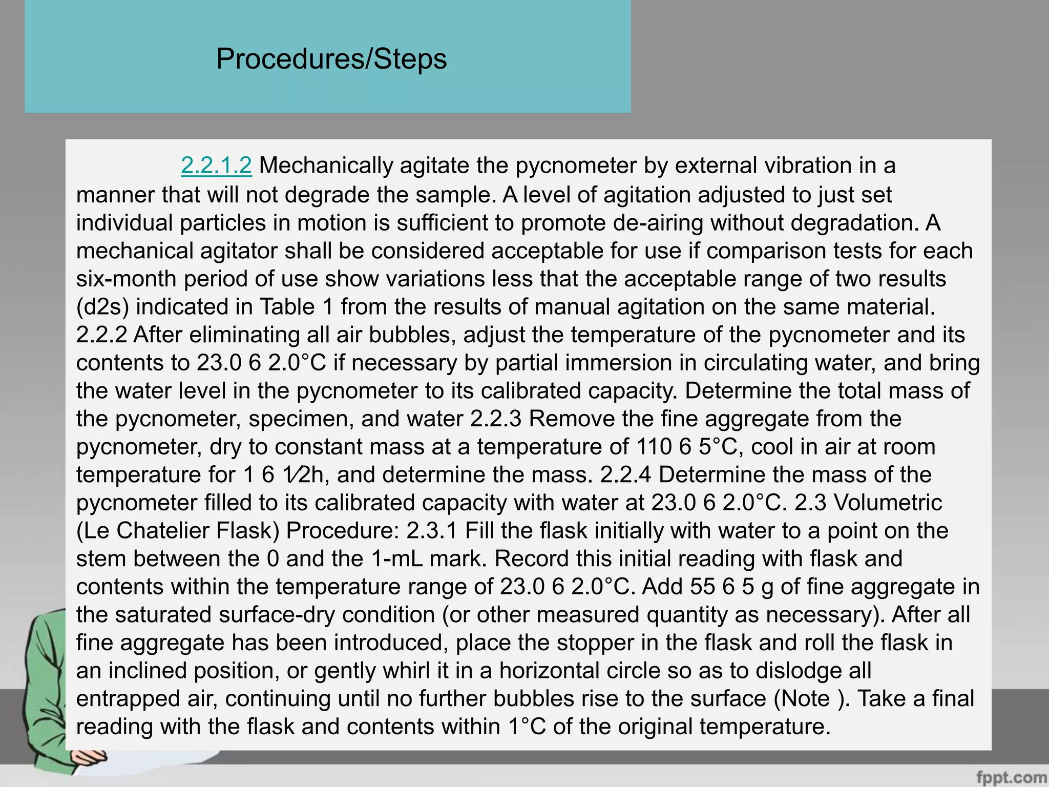 2.2.1.2 Mechanically agitate the pycnometer by external vibration in a
manner that will not degrade the sample. A level of agitation adjusted to just set
individual particles in motion is sufficient to promote de-airing without degradation. A
mechanical agitator shall be considered acceptable for use if comparison tests for each
six-month period of use show variations less that the acceptable range of two results
(d2s) indicated in Table 1 from the results of manual agitation on the same material.
2.2.2 After eliminating all air bubbles, adjust the temperature of the pycnometer and its
contents to 23.0 6 2.0°C if necessary by partial immersion in circulating water, and bring
the water level in the pycnometer to its calibrated capacity. Determine the total mass of
the pycnometer, specimen, and water 2.2.3 Remove the fine aggregate from the
pycnometer, dry to constant mass at a temperature of 110 6 5°C, cool in air at room
temperature for 1 6 1⁄2h, and determine the mass. 2.2.4 Determine the mass of the
pycnometer filled to its calibrated capacity with water at 23.0 6 2.0°C. 2.3 Volumetric
(Le Chatelier Flask) Procedure: 2.3.1 Fill the flask initially with water to a point on the
stem between the 0 and the 1-mL mark. Record this initial reading with flask and
contents within the temperature range of 23.0 6 2.0°C. Add 55 6 5 g of fine aggregate in
the saturated surface-dry condition (or other measured quantity as necessary). After all
fine aggregate has been introduced, place the stopper in the flask and roll the flask in
an inclined position, or gently whirl it in a horizontal circle so as to dislodge all
entrapped air, continuing until no further bubbles rise to the surface (Note ). Take a final
reading with the flask and contents within 1°C of the original temperature.
Procedures/Steps
 