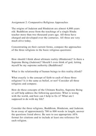 Assignment 2: Comparative Religious Approaches
The origins of Judaism and Hinduism are almost 4,000 years
old. Buddhism arose from the teachings of a single Hindu
teacher more than two thousand years ago. All three have
changed and developed over the centuries. All three are very
much alive today.
Concentrating on their current forms, compare the approaches
of the three religions to the basic religious questions:
How should I think about ultimate reality (Hinduism)? Is there a
Supreme Being (Judaism)? Should I even think of god, letting
myself be my supreme authority (Buddhism)?
What is the relationship of human beings to this reality (God)?
What exactly is the concept of faith to each of these three
religions? Is it the same as belief, or not? Consider all three
religions and compare.
How do these concepts of the Ultimate Reality, Supreme Being
or self help address the following questions: What is wrong
with the world, and how can I help to fix it? What am I
supposed to do with my life?
Consider the three religions, Buddhism, Hinduism, and Judaism.
In an essay of approximately 700 to 800 words in length, answer
the questions listed above. Be sure to use appropriate APA
format for citations and to include at least one reference for
each religion.
 