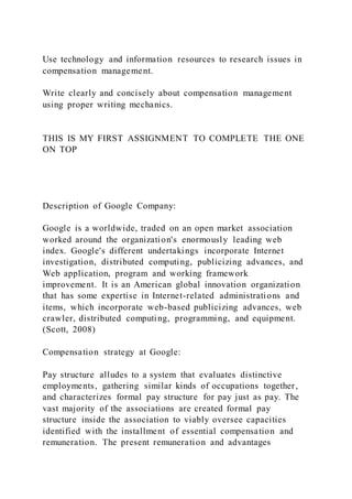 Use technology and information resources to research issues in
compensation management.
Write clearly and concisely about compensation management
using proper writing mechanics.
THIS IS MY FIRST ASSIGNMENT TO COMPLETE THE ONE
ON TOP
Description of Google Company:
Google is a worldwide, traded on an open market association
worked around the organization's enormously leading web
index. Google's different undertakings incorporate Internet
investigation, distributed computing, publicizing advances, and
Web application, program and working framework
improvement. It is an American global innovation organization
that has some expertise in Internet-related administrations and
items, which incorporate web-based publicizing advances, web
crawler, distributed computing, programming, and equipment.
(Scott, 2008)
Compensation strategy at Google:
Pay structure alludes to a system that evaluates distinctive
employments, gathering similar kinds of occupations together,
and characterizes formal pay structure for pay just as pay. The
vast majority of the associations are created formal pay
structure inside the association to viably oversee capacities
identified with the installment of essential compensation and
remuneration. The present remuneration and advantages
 