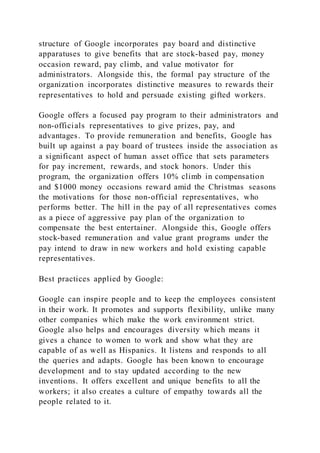 structure of Google incorporates pay board and distinctive
apparatuses to give benefits that are stock-based pay, money
occasion reward, pay climb, and value motivator for
administrators. Alongside this, the formal pay structure of the
organization incorporates distinctive measures to rewards their
representatives to hold and persuade existing gifted workers.
Google offers a focused pay program to their administrators and
non-officials representatives to give prizes, pay, and
advantages. To provide remuneration and benefits, Google has
built up against a pay board of trustees inside the association as
a significant aspect of human asset office that sets parameters
for pay increment, rewards, and stock honors. Under this
program, the organization offers 10% climb in compensation
and $1000 money occasions reward amid the Christmas seasons
the motivations for those non-official representatives, who
performs better. The hill in the pay of all representatives comes
as a piece of aggressive pay plan of the organization to
compensate the best entertainer. Alongside this, Google offers
stock-based remuneration and value grant programs under the
pay intend to draw in new workers and hold existing capable
representatives.
Best practices applied by Google:
Google can inspire people and to keep the employees consistent
in their work. It promotes and supports flexibility, unlike many
other companies which make the work environment strict.
Google also helps and encourages diversity which means it
gives a chance to women to work and show what they are
capable of as well as Hispanics. It listens and responds to all
the queries and adapts. Google has been known to encourage
development and to stay updated according to the new
inventions. It offers excellent and unique benefits to all the
workers; it also creates a culture of empathy towards all the
people related to it.
 