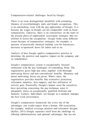 Compensation-related challenges faced by Google:
There is an issue distinguished identified with estimating
likeness of overwhelmingly male and female occupations. This
is an outstanding issue with the pay approaches of Google. It is
because the wages in Google are not comparable with its fixed
remuneration. Likewise, there is no concurrence on the limit of
the present place of employment assessment strategies that are
utilized to assess the occupations. Google looks some different
issues because of remuneration strategies, for example, a
measure of practically identical buildup cost for businesses,
decrease in openwork doors for ladies and so on.
Analysis of how Google applies compensation practice to
determine the positive and negative impact on the company and
its stakeholders:
Google's remuneration system is exceptionally focused
contrasted with the pay techniques of contending firms. The
organization gives high pay rates, together with thorough
motivating forces and non conventional benefits. Monetary and
moral motivating forces are given. What's more, the
organization provides benefits like restorative protection,
retirement annuities, free suppers, and free utilization of
activity gear. Practically, Google's human asset the executives
have prevailing concerning the pay technique since it
adequately draws in exceptionally qualified brilliant and
fantastic workers. Individuals see Google as a standout amongst
the best work environment.
Google's remuneration framework has every one of the
advantages you would expect from a fortune 500 association,
for example, medical coverage projects and retirement designs.
(Keller, 2011) Google separates itself from the challenge by
offering administrations and optional advantages that are not
 