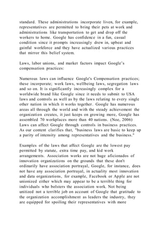 standard. These administrations incorporate liven, for example,
representatives are permitted to bring their pets at work and
administrations like transportation to get and drop off the
workers to home. Google has confidence in a fun, casual
condition since it prompts increasingly drew in, upbeat and
gainful workforce and they have actualized various practices
that mirror this belief system.
Laws, labor unions, and market factors impact Google’s
compensation practices:
Numerous laws can influence Google's Compensation practices;
these incorporate; work laws, wellbeing laws, segregation laws
and so on. It is significantly increasingly complex for a
worldwide brand like Google since it needs to submit to USA
laws and controls as well as by the laws relating to every single
other nation in which it works together. Google has numerous
areas all through the world and with the steady achievement the
organization creates, it just keeps on growing more, Google has
assembled 70 workplaces more than 40 nations. (Noe, 2006)
Laws can affect Google through controls in business practices.
As our content clarifies that, "business laws are basic to keep up
a parity of intensity among representatives and the business."
Examples of the laws that affect Google are the lowest pay
permitted by statute, extra time pay, and kid work
arrangements. Association works are not huge aficionados of
innovation organizations on the grounds that these don't
ordinarily have association portrayal, Google, for instance, does
not have any association portrayal, in actuality most innovation
and data organizations, for example, Facebook or Apple are not
unionized either which may appear to be a terrible thing for
individuals who bolsters the association work. Not being
unitized not a terrible job on account of Google that gratitude to
the organization accomplishment as leaders the industry, they
are equipped for spoiling their representatives with more
 