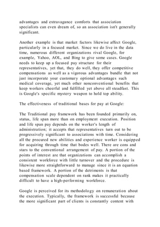 advantages and extravagance comforts that association
specialists can even dream of, so an association isn't generally
significant.
Another example is that market factors likewise affect Google,
particularly in a focused market. Since we do live in the data
time, numerous different organizations rival Google, for
example, Yahoo, AOL, and Bing to give some cases. Google
needs to keep up a focused pay structure for their
representatives, yet that, they do well, they offer competitive
compensations as well as a vigorous advantages bundle that not
just incorporate your customary optional advantages such
medical coverage, yet much other nonconventional benefits that
keep workers cheerful and fulfilled yet above all steadfast. This
is Google's specific mystery weapon to hold top ability.
The effectiveness of traditional bases for pay at Google:
The Traditional pay framework has been founded primarily on,
status, life span more than on employment execution. Position
and life span pay depends on the worker's length of
administration; it accepts that representatives turn out to be
progressively significant to associations with time. Considering
all the procured new abilities and experience worker is equipped
for acquiring through time that bodes well. There are cons and
stars to the conventional arrangement of pay. A portion of the
points of interest are that organizations can accomplish a
consistent workforce with little turnover and the procedure is
likewise more straightforward to manage since it is an equation
based framework. A portion of the detriments is that
compensation scale dependent on rank makes it practically
difficult to have a high-performing workforce.
Google is perceived for its methodolo gy on remuneration about
the execution. Typically, the framework is successful because
the more significant part of clients is constantly content with
 