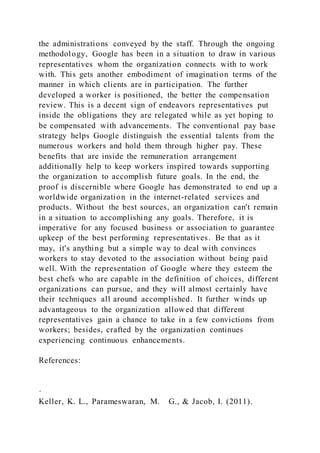the administrations conveyed by the staff. Through the ongoing
methodology, Google has been in a situation to draw in various
representatives whom the organization connects with to work
with. This gets another embodiment of imagination terms of the
manner in which clients are in participation. The further
developed a worker is positioned, the better the compensation
review. This is a decent sign of endeavors representatives put
inside the obligations they are relegated while as yet hoping to
be compensated with advancements. The conventional pay base
strategy helps Google distinguish the essential talents from the
numerous workers and hold them through higher pay. These
benefits that are inside the remuneration arrangement
additionally help to keep workers inspired towards supporting
the organization to accomplish future goals. In the end, the
proof is discernible where Google has demonstrated to end up a
worldwide organization in the internet-related services and
products. Without the best sources, an organization can't remain
in a situation to accomplishing any goals. Therefore, it is
imperative for any focused business or association to guarantee
upkeep of the best performing representatives. Be that as it
may, it's anything but a simple way to deal with convinces
workers to stay devoted to the association without being paid
well. With the representation of Google where they esteem the
best chefs who are capable in the definition of choices, different
organizations can pursue, and they will almost certainly have
their techniques all around accomplished. It further winds up
advantageous to the organization allowed that different
representatives gain a chance to take in a few convictions from
workers; besides, crafted by the organization continues
experiencing continuous enhancements.
References:
·
Keller, K. L., Parameswaran, M. G., & Jacob, I. (2011).
 