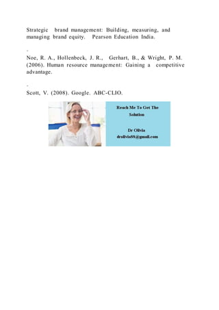 Strategic brand management: Building, measuring, and
managing brand equity. Pearson Education India.
·
Noe, R. A., Hollenbeck, J. R., Gerhart, B., & Wright, P. M.
(2006). Human resource management: Gaining a competitive
advantage.
·
Scott, V. (2008). Google. ABC-CLIO.
 