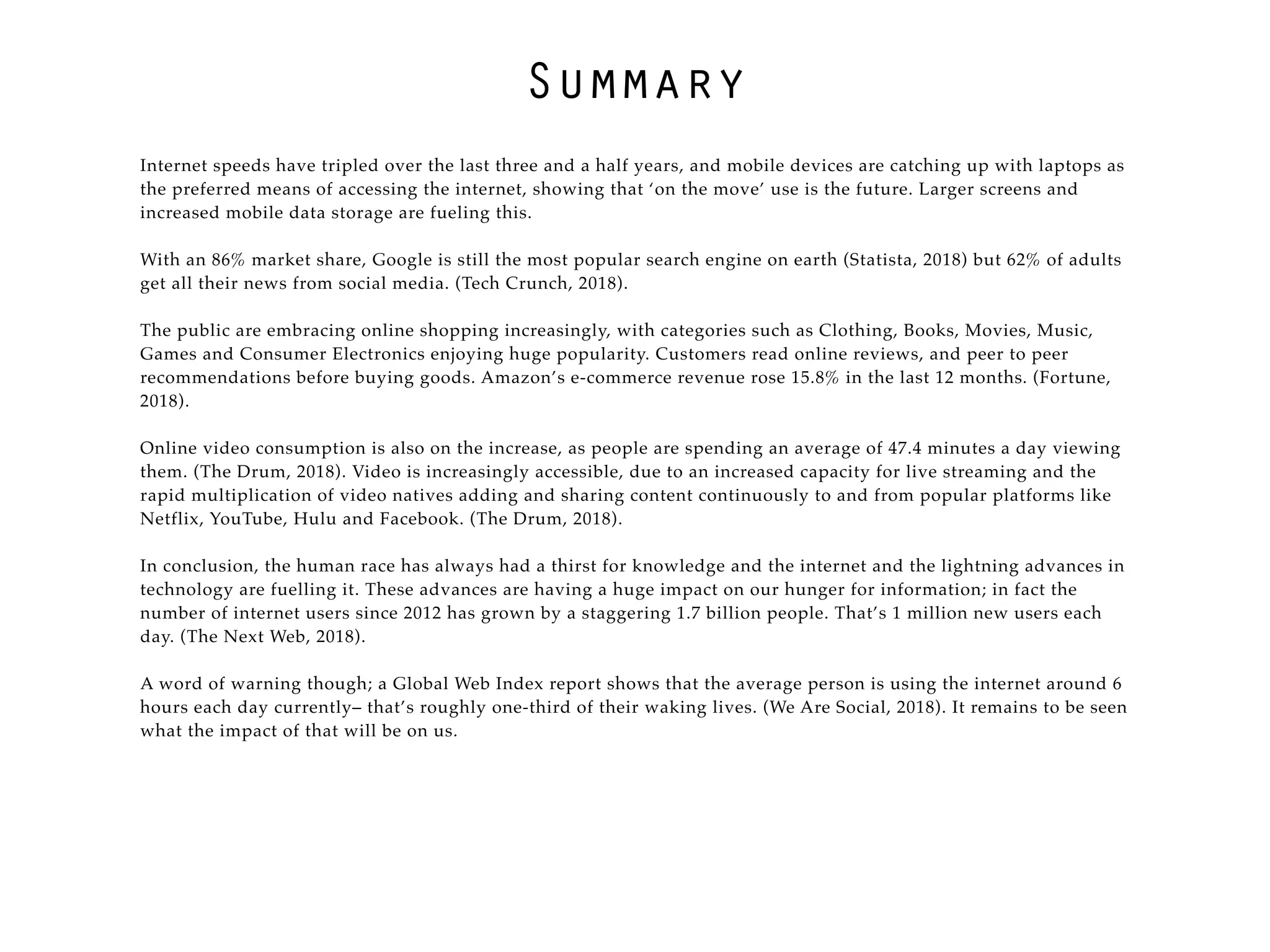 Summary
Internet speeds have tripled over the last three and a half years, and mobile devices are catching up with laptops as
the preferred means of accessing the internet, showing that ‘on the move’ use is the future. Larger screens and
increased mobile data storage are fueling this.
With an 86% market share, Google is still the most popular search engine on earth (Statista, 2018) but 62% of adults
get all their news from social media. (Tech Crunch, 2018).
The public are embracing online shopping increasingly, with categories such as Clothing, Books, Movies, Music,
Games and Consumer Electronics enjoying huge popularity. Customers read online reviews, and peer to peer
recommendations before buying goods. Amazon’s e-commerce revenue rose 15.8% in the last 12 months. (Fortune,
2018).
Online video consumption is also on the increase, as people are spending an average of 47.4 minutes a day viewing
them. (The Drum, 2018). Video is increasingly accessible, due to an increased capacity for live streaming and the
rapid multiplication of video natives adding and sharing content continuously to and from popular platforms like
Netflix, YouTube, Hulu and Facebook. (The Drum, 2018).
In conclusion, the human race has always had a thirst for knowledge and the internet and the lightning advances in
technology are fuelling it. These advances are having a huge impact on our hunger for information; in fact the
number of internet users since 2012 has grown by a staggering 1.7 billion people. That’s 1 million new users each
day. (The Next Web, 2018).
A word of warning though; a Global Web Index report shows that the average person is using the internet around 6
hours each day currently– that’s roughly one-third of their waking lives. (We Are Social, 2018). It remains to be seen
what the impact of that will be on us.
 