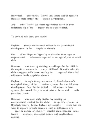 Individual and cultural factors that theory and/or research
indicate could impact the child's development.
Any other factors you deem appropriate based on your
understanding of the theory and related research.
To develop this case, you should:
Explore theory and research related to early childhood
development in the cognitive domain.
Use either Piaget or Vygotsky to describe those age- or
stage-related milestones expected at the age of your selected
child.
Develop your case by creating a challenge for the child in
the cognitive domain in early childhood. Describe what the
child struggles with in not meeting the expected theoretical
milestones in the cognitive domain.
Explore, through theory and research, Bronfenbrenner's
ecological theory of the various systems that can influence
development. Describe the typical influences in those
systems that would likely be most evident for a child in the
preschool years.
Develop your case study further by creating an
environmental context for the child in specific systems in
Bronfenbrenner's theory. Include any specific issues that you
want to explore through research, such as influences of a
specific culture or ethnicity, specific socioeconomic status,
family structure, attachment issues, and neighborhood
context.
 