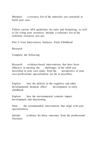 Maintain a resource list of the materials you consulted to
build your case.
Follow current APA guidelines for style and formatting, as well
as for citing your resources. Include a reference list of the
scholarly resources you use.
Part 2: Case Intervention Analysis: Early Childhood
Research
Complete the following:
Research evidence-based interventions that have been
effective in meeting the challenges of the child you
described in your case study, from the perspective of your
own professional specialization (as far as possible).
Explain how the deficits in the cognitive and other
developmental domains affect development in early
childhood.
Explain how the environmental contexts impact
development and functioning.
State the recommended interventions that align with your
specialization.
Include evidence for those outcomes from the professional
literature.
 