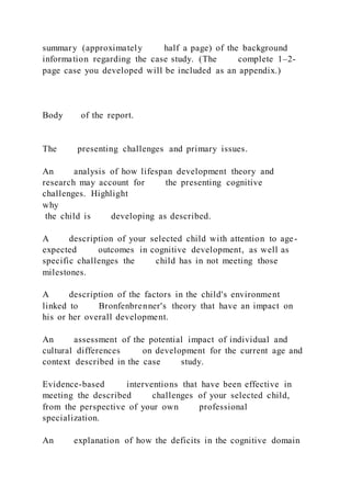 summary (approximately half a page) of the background
information regarding the case study. (The complete 1–2-
page case you developed will be included as an appendix.)
Body of the report.
The presenting challenges and primary issues.
An analysis of how lifespan development theory and
research may account for the presenting cognitive
challenges. Highlight
why
the child is developing as described.
A description of your selected child with attention to age-
expected outcomes in cognitive development, as well as
specific challenges the child has in not meeting those
milestones.
A description of the factors in the child's environment
linked to Bronfenbrenner's theory that have an impact on
his or her overall development.
An assessment of the potential impact of individual and
cultural differences on development for the current age and
context described in the case study.
Evidence-based interventions that have been effective in
meeting the described challenges of your selected child,
from the perspective of your own professional
specialization.
An explanation of how the deficits in the cognitive domain
 