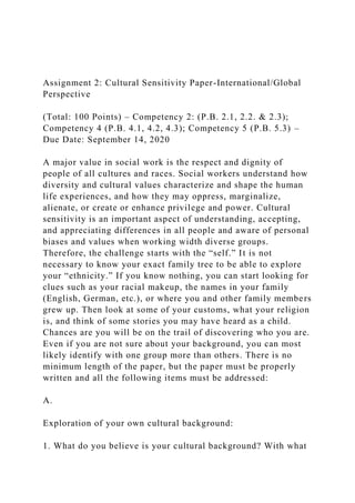 Assignment 2: Cultural Sensitivity Paper-International/Global
Perspective
(Total: 100 Points) – Competency 2: (P.B. 2.1, 2.2. & 2.3);
Competency 4 (P.B. 4.1, 4.2, 4.3); Competency 5 (P.B. 5.3) –
Due Date: September 14, 2020
A major value in social work is the respect and dignity of
people of all cultures and races. Social workers understand how
diversity and cultural values characterize and shape the human
life experiences, and how they may oppress, marginalize,
alienate, or create or enhance privilege and power. Cultural
sensitivity is an important aspect of understanding, accepting,
and appreciating differences in all people and aware of personal
biases and values when working width diverse groups.
Therefore, the challenge starts with the “self.” It is not
necessary to know your exact family tree to be able to explore
your “ethnicity.” If you know nothing, you can start looking for
clues such as your racial makeup, the names in your family
(English, German, etc.), or where you and other family members
grew up. Then look at some of your customs, what your religion
is, and think of some stories you may have heard as a child.
Chances are you will be on the trail of discovering who you are.
Even if you are not sure about your background, you can most
likely identify with one group more than others. There is no
minimum length of the paper, but the paper must be properly
written and all the following items must be addressed:
A.
Exploration of your own cultural background:
1. What do you believe is your cultural background? With what
 
