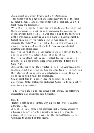 Assignment 2: Current Events and U.S. Diplomacy
This paper will be a revised and expanded version of the first
research paper. Based on your instructor’s feedback, you will
first revise the first paper.
Write three-to-four (3-4) new pages that address the following:
Define presidential doctrine and summarize the regional or
global events during the Cold War leading up to the formation
of the presidential doctrine you wrote about in Assignment 1.
Select one country you wrote about in Assignment 1 and
describe the Cold War relationship that existed between the
country you selected and the U.S. before the presidential
doctrine was announced.
Describe the relationship that currently exists between the U.S.
and the country you selected in section (2) above.
Describe the effect that the presidential doctrine has had on
regional or global affairs since it was announced during the
Cold War.
Assess whether or not the presidential doctrine you wrote about
in Assignment 1 doctrine had had the intended effect of altering
the behavior of the country you selected in section (2) above
since the doctrine was first announced.
Use at least four (4) quality academic resources in this
assignment. Note: Wikipedia and other Websites do not qualify
as academic resources.
To help you understand this assignment further, the following
description and examples may be useful.
Step 1:
Define doctrine and identify why a president would want to
announce one.
A doctrine is an ideological platform that a president uses to
advance a policy towards a country or region in order to
accomplish foreign policy goals for the United States, so you
will need to expand on this theme.
 