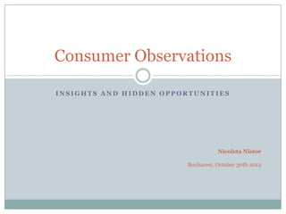 Consumer Observations

INSIGHTS AND HIDDEN OPPORTUNITIES




                                    Nicoleta Nistor

                         Bucharest, October 30th 2012
 