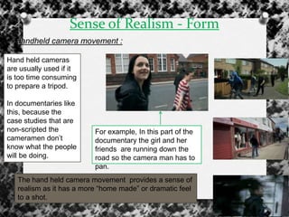Sense of Realism - Form
Handheld camera movement :
Hand held cameras
are usually used if it
is too time consuming
to prepare a tripod.
In documentaries like
this, because the
case studies that are
non-scripted the
cameramen don‟t
know what the people
will be doing.
For example, In this part of the
documentary the girl and her
friends are running down the
road so the camera man has to
pan.
The hand held camera movement provides a sense of
realism as it has a more “home made” or dramatic feel
to a shot.
 