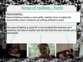 Sense of realism - Form
Natural lighting :
Natural lighting creates a more gritty, realistic tone, It makes the
documentary seem authentic as nothing artificial is used.
This type of lighting is good for a non-scripted documentary as it
reinforces the idea of realism and the fact that the case studies are of
real people.
 