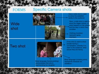 Specific Camera shotsFORMS
Two shot
Wide
shot
Here a wide shot is used
to show the establish
family to the audience
Here, a wide shot is used to
show the bigger picture, of
what happens on the streets,
and the way in which they
socialise
A two shot is used to show
people having a
conversation, whereby it is
clear to the audience, what
issues they are facing
Body language (hands pointing)
demonstrates that she is
reprimanding her daughter
Body language (crossing arms)
represents character as
rebellious
Clothing (hoodies)
represent gang
members
 