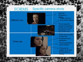 FORMS Specific camera shots
Different cuts
Here the
character is
talking
It then cuts to a
shot of her makeup
This to keep the
audience interested,
as they are not just
focussing on her
face all the time
Close-ups
Close-ups are used
to show the
characters facial
expression
They give an
insight as to how
the character is
feeling
Facial expressions
show emotion
 