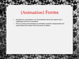 (Animation) Forms
O Animation is not present in our documentary hence the reason why it
challenges the form of animation.
O This is a serious documentary so animation would be inappropriate and
would distract the viewer from the sense of realism.
 