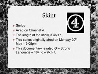 Skint
O Series
O Aired on Channel 4.
O The length of the show is 46:47.
O This series originally aired on Monday 20th
May – 9:05pm.
O This documentary is rated G – Strong
Language – 16+ to watch it.
 