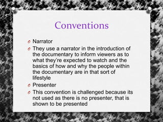Conventions
O Narrator
O They use a narrator in the introduction of
the documentary to inform viewers as to
what they‟re expected to watch and the
basics of how and why the people within
the documentary are in that sort of
lifestyle
O Presenter
O This convention is challenged because its
not used as there is no presenter, that is
shown to be presented
 