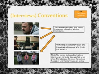 (Interviews) Conventions
The camera man asked from behind
the camera interacting with the
interviewee.
USE
CHALLENGE
DEVELOP
Most of the camera shots used during these
interviews are mid shots, close up shots or two
shots. This is because this keeps the audience
focused on what the interviewees are saying.
Within the documentary there are
interviews with people who live in
this situation.
 