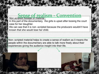 Non scripted footage or material :
In this part of the documentary, the girls is upset after loosing the court
case for her daughter.
We can see that it is non -scripted because the producers wouldn't have
known that she would lose her child.
Sense of realism - Convention
Non- scripted material helps to create a sense of realism as it means the
people within the documentary are able to talk more freely about their
experiences giving the audience insight into their life.
 