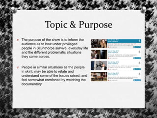 Topic & Purpose
O The purpose of the show is to inform the
audience as to how under privileged
people in Scunthorpe survive, everyday life
and the different problematic situations
they come across.
O People in similar situations as the people
in skint, may be able to relate and
understand some of the issues raised, and
feel somewhat comforted by watching the
documentary.
 