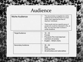 Audience
Niche Audience • This documentary is targeted at a niche
audience due to the fact that it is a hard
hitting topic regarding the lives of
deprived individuals .
• There would only be a specific group of
people who would be interested in this, as
they too may have been involved in
similar situations.
Target Audience • 16 – 35
• Female
• Precariat (The most deprived
members of society)
• English – British (Irish)
Secondary Audience • 36 – 50
• Male
• Working Class
• All ethnicities and nationalities
 