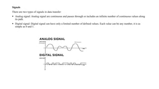 Signals
There are two types of signals in data transfer:
 Analog signal: Analog signal are continuous and passes through or includes an infinite number of continuous values along
its path.
 Digital signal: Digital signal can have only a limited number of defined values. Each value can be any number, it is as
simple as 0 and 1.
 