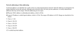 Network addressing or Data addressing
A network address is an identifier for a node or host on a telecommunications network. Network addresses are designed to be
unique identifiers across the network, although some networks allow for local, private addresses, or locally administered
addresses that may not be unique. Network addressing are two types:
 Physical: MAC address is called physical address, which is 48 bit.
 Logical: IP address is called logical address, which is 32 bit. The range of IP address is 0-255. Range are classified in five
classes.
 Class a: 1-126
 Class b: 128-191
 Class c: 192-223
 Class d: 224-239
 Class e: 240-255
127 is called loop back address.
 