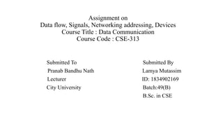 Assignment on
Data flow, Signals, Networking addressing, Devices
Course Title : Data Communication
Course Code : CSE-313
Submitted To Submitted By
Pranab Bandhu Nath Lamya Mutassim
Lecturer ID: 1834902169
City University Batch:49(B)
B.Sc. in CSE
 