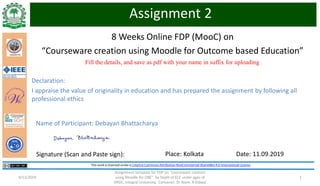 8 Weeks Online FDP (MooC) on
“Courseware creation using Moodle for Outcome based Education”
Assignment template for FDP on "courseware creation
using Moodle for OBE" by Deptt of ECE under ages of
HRDC, Integral University, Convener: Dr Naim. R Kidwai
19/11/2019
Fill the details, and save as pdf with your name in suffix for uploading
Assignment 2
Signature (Scan and Paste sign): Place: Kolkata Date: 11.09.2019
Name of Participant: Debayan Bhattacharya
Declaration:
I appraise the value of originality in education and has prepared the assignment by following all
professional ethics
 