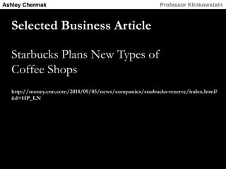 Ashley Chermak! ! ! ! ! Professor Klinkowstein! 
Selected Business Article 
Starbucks Plans New Types of 
Coffee Shops 
http://money.cnn.com/2014/09/05/news/companies/starbucks-reserve/index.html? 
iid=HP_LN 
 