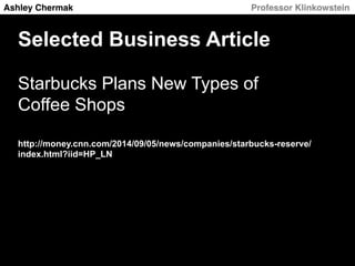 Ashley Chermak! ! ! ! ! Professor Klinkowstein! 
Selected Business Article 
Starbucks Plans New Types of 
Coffee Shops 
http://money.cnn.com/2014/09/05/news/companies/starbucks-reserve/ 
index.html?iid=HP_LN 
 