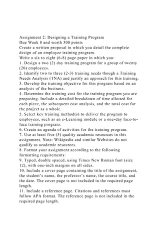 Assignment 2: Designing a Training Program
Due Week 8 and worth 300 points
Create a written proposal in which you detail the complete
design of an employee training program.
Write a six to eight (6-8) page paper in which you:
1. Design a two (2) day training program for a group of twenty
(20) employees.
2. Identify two to three (2-3) training needs though a Training
Needs Analysis (TNA) and justify an approach for this training.
3. Develop the training objective for this program based on an
analysis of the business.
4. Determine the training cost for the training program you are
proposing. Include a detailed breakdown of time allotted for
each piece, the subsequent cost analysis, and the total cost for
the project as a whole.
5. Select key training method(s) to deliver the program to
employees, such as an e-Learning module or a one-day face-to-
face training program.
6. Create an agenda of activities for the training program.
7. Use at least five (5) quality academic resources in this
assignment. Note: Wikipedia and similar Websites do not
qualify as academic resources.
8. Format your assignment according to the following
formatting requirements:
9. Typed, double spaced, using Times New Roman font (size
12), with one-inch margins on all sides.
10. Include a cover page containing the title of the assignment,
the student’s name, the professor’s name, the course title, and
the date. The cover page is not included in the required page
length.
11. Include a reference page. Citations and references must
follow APA format. The reference page is not included in the
required page length.
 