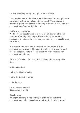 · A car traveling along a straight stretch of road
The simplest motion is when a particle moves in a straight path
uniformly without any change in its speed. The distance it
travels is given by distance = velocity * time or d = vt, and the
acceleration of the particle is zero.
Uniform Acceleration
We know that acceleration is a measure of how quickly the
velocity of an object changes. If the velocity of an object
changes at a constant rate, we say that the object is accelerating
uniformly.
It is possible to calculate the velocity of an object if it is
accelerating uniformly. The equation vf = vf + at can be used
for this purpose. Note that this equation can be solved for
acceleration and gives:
E1: a = (vf – vi)/t (acceleration is change in velocity over
time)
In this equation:
· vf is the final velocity
· vi is the initial velocity
· t is the time
· a is the acceleration
Kinematics (3 of 6)
Deceleration
An object moving along a straight path with a constant
acceleration can have acceleration either in the direction of
 