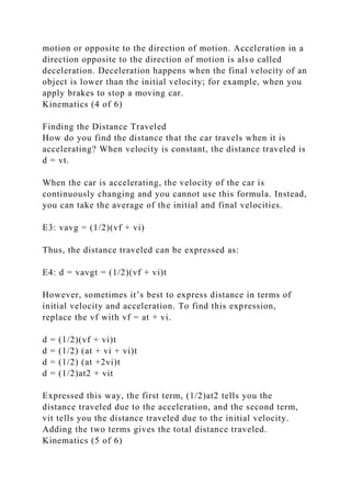 motion or opposite to the direction of motion. Acceleration in a
direction opposite to the direction of motion is also called
deceleration. Deceleration happens when the final velocity of an
object is lower than the initial velocity; for example, when you
apply brakes to stop a moving car.
Kinematics (4 of 6)
Finding the Distance Traveled
How do you find the distance that the car travels when it is
accelerating? When velocity is constant, the distance traveled is
d = vt.
When the car is accelerating, the velocity of the car is
continuously changing and you cannot use this formula. Instead,
you can take the average of the initial and final velocities.
E3: vavg = (1/2)(vf + vi)
Thus, the distance traveled can be expressed as:
E4: d = vavgt = (1/2)(vf + vi)t
However, sometimes it’s best to express distance in terms of
initial velocity and acceleration. To find this expression,
replace the vf with vf = at + vi.
d = (1/2)(vf + vi)t
d = (1/2) (at + vi + vi)t
d = (1/2) (at +2vi)t
d = (1/2)at2 + vit
Expressed this way, the first term, (1/2)at2 tells you the
distance traveled due to the acceleration, and the second term,
vit tells you the distance traveled due to the initial velocity.
Adding the two terms gives the total distance traveled.
Kinematics (5 of 6)
 