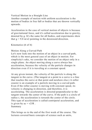 Vertical Motion in a Straight Line
Another example of motion with uniform acceleration is the
motion of bodies in free fall or bodies that are thrown vertically
upwards.
Acceleration in the case of vertical motion of objects is because
of gravitational force, and it's called acceleration due to gravity,
denoted by g. It's the same for all bodies, and experiments show
that g = 9.8 m/s2 pointing in the downward direction.
Kinematics (6 of 6)
Motion Along a Curved Path
Let's now look into the motion of an object in a curved path,
which is the most general case of an object in motion. For
simplicity's sake, we consider the motion of an object only in a
single plane. An object moving along a curve always has
acceleration, because the velocity of the particle changes in
direction even if it is traveling at a constant speed.
At any given instant, the velocity of the particle is along the
tangent to the curve. (The tangent at a point to a curve is a line
that touches the curve at that point and nowhere else.) A roller
coaster is an example of a particle moving in a curved path.
Even if the roller coaster is moving with constant speed, its
velocity is changing in direction, and therefore, it is
accelerating. The acceleration is directed perpendicular to the
tangent towards the center of the curve. If the path is a circle of
radius r, the acceleration is towards the center of the circle.
This type of acceleration is called centripetal acceleration, and
is given by ac = v2/R .
Summary
This brings us to the end of the first week of the course. The
lectures covered basic concepts of science such as units,
 