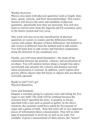 Weekly Overview
Physics also deals with physical quantities such as length, time,
mass, speed, velocity, and their interrelationships. This week's
lectures will discuss the units and standards of physical
quantities, specifically how they are measured. You will also
learn to convert units from the imperial and US customary units
to the metric system and vice versa.
This week will also cover the classification of physical
quantities as vectors or scalars and the differences between
vectors and scalars. Because of these differences, the method to
add vectors is different from the method used to add scalars.
You will learn how to add vectors and find their components
along the direction of any coordinate axis.
Finally, you will learn about kinematics—the study of the
relationship between the position, velocity, and acceleration of
an object. You will analyze motion along a straight line and a
curved path and calculate the velocity and distance traveled
when acceleration is constant. In addition, you'll explore how
gravity affects objects that fall freely or objects that are thrown
vertically upwards.
Ready to start? Let's go!
Physical Quantities
Units and Standards
Imagine a customer going to a grocery store and asking for five
sugar or one milk! The clerk will be confused because the
customer hasn't specified the units. A quantity is always
specified with a unit such as pound or gallon. In the above
situation, the customer could have asked for five pounds of
sugar and a gallon of milk. Note that units tell us two important
pieces of information about a measurement. They tell us what
type of measurement is involved, as well as its scale. For
example, if given a measurement of three meters, the “meters”
 