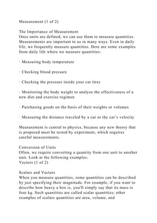Measurement (1 of 2)
The Importance of Measurement
Once units are defined, we can use them to measure quantities.
Measurements are important to us in many ways. Even in daily
life, we frequently measure quantities. Here are some examples
from daily life where we measure quantities:
· Measuring body temperature
· Checking blood pressure
· Checking the pressure inside your car tires
· Monitoring the body weight to analyze the effectiveness of a
new diet and exercise regimen
· Purchasing goods on the basis of their weights or volumes
· Measuring the distance traveled by a car or the car’s velocity
Measurement is central to physics, because any new theory that
is proposed must be tested by experiment, which requires
careful measurements.
Conversion of Units
Often, we require converting a quantity from one unit to another
unit. Look at the following examples:
Vectors (1 of 2)
Scalars and Vectors
When you measure quantities, some quantities can be described
by just specifying their magnitude. For example, if you want to
describe how heavy a box is, you'll simply say that its mass is
four kg. Such quantities are called scalar quantities; other
examples of scalars quantities are area, volume, and
 