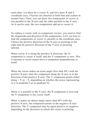 each other. Let there be a vector A, and let's draw X and Y
coordinate axes. (Vectors are denoted in bold font and scalars in
normal font.) Then, you can draw two components of vector A,
one parallel to the X-axis and the other parallel to the Y-axis.
As it can be seen, the two components add up to vector A.
To replace a vector with its component vectors, you need to find
the magnitude and direction of the components. Let's see how to
find the components of vector A, parallel to the coordinate axes.
Choose the positive direction of the X-axis as pointing to the
right and the positive direction of the Y-axis as pointing
upward.
When vector A is along the positive X direction, the X-
component is vector A itself, and the Y-component is zero. This
is because a vector cannot have a component perpendicular to
itself.
When the vector makes an acute angle (less than 90°) with the
positive X-axis, then the component along the X-axis is in the
direction of the positive X-axis. The Y component points either
along + Y or – Y, depending on whether the arrow representing
A is in quadrant I or in quadrant IV.
When A is parallel to the Y-axis, the X component is zero and
the Y component is the vector itself.
When A makes an obtuse angle (more than 90°) with the
positive X-axis, the component points in the negative X-axis
direction. The Y component may be again positive or negative
depending on the direction in which the vector is pointing.
 