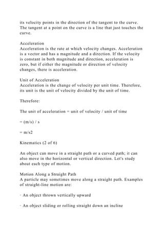 its velocity points in the direction of the tangent to the curve.
The tangent at a point on the curve is a line that just touches the
curve.
Acceleration
Acceleration is the rate at which velocity changes. Acceleration
is a vector and has a magnitude and a direction. If the velocity
is constant in both magnitude and direction, acceleration is
zero, but if either the magnitude or direction of velocity
changes, there is acceleration.
Unit of Acceleration
Acceleration is the change of velocity per unit time. Therefore,
its unit is the unit of velocity divided by the unit of time.
Therefore:
The unit of acceleration = unit of velocity / unit of time
= (m/s) / s
= m/s2
Kinematics (2 of 6)
An object can move in a straight path or a curved path; it can
also move in the horizontal or vertical direction. Let's study
about each type of motion.
Motion Along a Straight Path
A particle may sometimes move along a straight path. Examples
of straight-line motion are:
· An object thrown vertically upward
· An object sliding or rolling straight down an incline
 