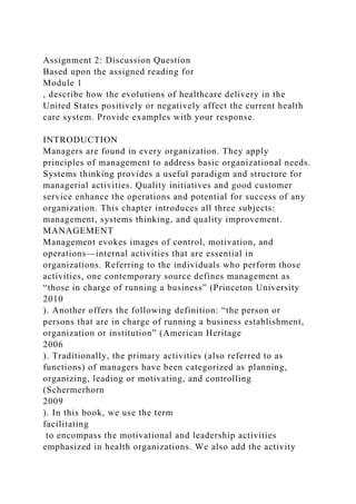 Assignment 2: Discussion Question
Based upon the assigned reading for
Module 1
, describe how the evolutions of healthcare delivery in the
United States positively or negatively affect the current health
care system. Provide examples with your response.
INTRODUCTION
Managers are found in every organization. They apply
principles of management to address basic organizational needs.
Systems thinking provides a useful paradigm and structure for
managerial activities. Quality initiatives and good customer
service enhance the operations and potential for success of any
organization. This chapter introduces all three subjects:
management, systems thinking, and quality improvement.
MANAGEMENT
Management evokes images of control, motivation, and
operations—internal activities that are essential in
organizations. Referring to the individuals who perform those
activities, one contemporary source defines management as
“those in charge of running a business” (Princeton University
2010
). Another offers the following definition: “the person or
persons that are in charge of running a business establishment,
organization or institution” (American Heritage
2006
). Traditionally, the primary activities (also referred to as
functions) of managers have been categorized as planning,
organizing, leading or motivating, and controlling
(Schermerhorn
2009
). In this book, we use the term
facilitating
to encompass the motivational and leadership activities
emphasized in health organizations. We also add the activity
 